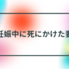 妊娠中に死にかけた妻